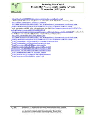 “
Page 13 of 13 November2015 © Copyright StockTakers Limited, All Rights Reserved. Copying Prohibited.
The author does not provide investment advice. In order to use reproduce or convey the material herein,
in any way, written agreement must be obtained from the author or its agent Architypes Inc.
StockTakers Limited is an Alberta corporation providing information on “likeables” equities.
StockTakers Limited encourages your seeking tax law advisor for capital gains tax dispositions.
Defending Your Capital
BookBuilder™ is about Simply Keeping It, Yours
30 November 2015 Update
2
http://riskwerk.com/2015/08/27/pi-extreme-economics-the-worlds-bubble-wrap/
3
E. Goetze,“The Modal Geometry of the Firm and the Balance Sheet Worth of the Trading Connections”, 2006
4
http://riskwerk.com/2012/09/22/popovicius-volatility/
5
http://www.economist.com/news/leaders/21676767-entrepreneurs-are-redesigning-basic-building-block-
capitalism-reinventing-company?cid1=cust/ednew/n/n/n/20151022n/owned/n/n/nwl/n/n/n/email
6
banks have paid nearly $230 billion in litigation costs since 2009 http://www.reuters.com/article/2015/01/13/us-
banking-litigation-research-idUSKBN0KM10G20150113
7
http://www.marketwatch.com/story/only-a-black-swan-will-bring-back-stock-volatility-2014-05-18 These Goldilocks
and the Black Swans are confused by the tales even the VIXens siren to investors.
8
http://www.slideshare.net/HansGoetze/medieval-diet
9
http://www.economist.com/news/leaders/21676767-entrepreneurs-are-redesigning-basic-building-block-
capitalism-reinventing-company?cid1=cust/ednew/n/n/n/20151022n/owned/n/n/nwl/n/n/n/email
10
http://www.slideshare.net/HansGoetze/the-corporate-social-on-our-best
11
http://www.slideshare.net/HansGoetze/stocktakers-12-bond
12
http://riskwerk.com/2012/09/22/popovicius-volatility/
13
http://riskwerk.com/2013/05/03/the-sp-tsx-hangdog-market/
http://riskwerk.com/2013/05/21/the-sp-tsx-hangdog-market-2/
http://riskwerk.com/2013/08/10/the-sp-tsx-hangdog-market-3/
14
https://en.wikipedia.org/wiki/The_Intelligent_Investor
15
http://riskwerk.com/2013/05/18/the-real-intelligent-investor/
16
http://riskwerk.com/2012/08/26/the-price-of-risk/
 