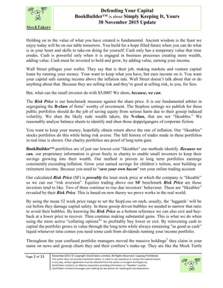 “
Page 2 of 13 November2015 © Copyright StockTakers Limited, All Rights Reserved. Copying Prohibited.
The author does not provide investment advice. In order to use reproduce or convey the material herein,
in any way, written agreement must be obtained from the author or its agent Architypes Inc.
StockTakers Limited is an Alberta corporation providing information on “likeables” equities.
StockTakers Limited encourages your seeking tax law advisor for capital gains tax dispositions.
Defending Your Capital
BookBuilder™ is about Simply Keeping It, Yours
30 November 2015 Update
Holding on to the value of what you have created is fundamental. Ancient wisdom is the feast we
enjoy today will be on our table tomorrow. You build for a hope filled future when you can do what
is in your heart and skills to take-on doing for yourself. Cash only has a temporary value that time
erodes. Cash is powerful only when it is engaged in business processes creating more wealth,
adding value. Cash must be invested to hold and grow, by adding value, earning your income.
Wall Street pillages your wallet. They say that is their job, making markets and venture capital
loans by running your money. Your want to keep what you have, but earn income on it. You want
your capital safe earning income above the inflation rate. Wall Street doesn’t talk about that or do
anything about that. Because they are selling risk and they’re good at selling risk, to you, for fees.
But, what can the small investor do with $5,000? We show, because, we can.
The Risk Price is our benchmark measure against the share price. It is our fundamental arbiter in
segregating the B-class of firms3
worthy of investment. The $toploss settings we publish for these
public portfolios should do the job of saving equity from serious harm due to their gossip induced
volatility. We shun the likely rude wealth takers, the N-class, that are not “likeables.” We
reasonably analyse balance sheets to identify and shun those doppelgangers of corporate fiction.
You want to keep your money, hopefully obtain return above the rate of inflation. Our “likeables”
stocks portfolios do this while being risk averse. The full history of trades made in these portfolios
in real time is shown. Our charity portfolios are proof of long term gain.
BookBuilder™ portfolios are of just our lowest cost "likeables" our methods identify. Because we
can, our proprietary information is given freely in charity to enable small investors to keep their
savings growing into their wealth. Our method is proven in long term portfolios earnings
consistently exceeding inflation. Grow your earned savings for children’s tuition, nest building or
retirement income. Because you need to “save your own bacon" run your online trading account
Our calculated Risk Price (SF) is provably the least stock price at which the company is “likeable”
so we can use “risk aversion”. Equities trading above our SF benchmark Risk Price are those
investors tend to like. Two of three continue to rise due investors’ behaviour. These are “likeables”
revealed by their Risk Price. This is based on new theory we prove works in the real world.
By using the mean 52 week price range to set the $topLoss on each, usually, the ‘laggards’ will be
cut before they damage capital safety. In these gossip driven bubbles we needed to narrow that ratio
to avoid their bubbles. By knowing the Risk Price as a bottom reference we can also exit and buy-
back at a lower price to recover. Then continue making substantial gains. This is what we do when
using the more active “collaring options4
” to profitably buy lower or exit. By reinvesting cash to
capital the portfolio grows in value through the long term while always remaining "as good as cash”
liquid whenever time comes you need some cash from dividends running your income portfolio.
Throughout the year confused portfolio managers moved the massive holdings5
they claim in your
name on news and gossip churn they and their confrere’s make-up. They are like the Mock Turtle
 
