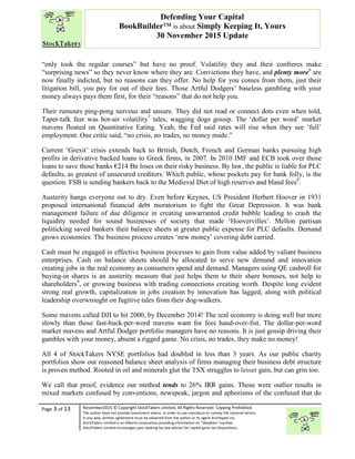 “
Page 3 of 13 November2015 © Copyright StockTakers Limited, All Rights Reserved. Copying Prohibited.
The author does not provide investment advice. In order to use reproduce or convey the material herein,
in any way, written agreement must be obtained from the author or its agent Architypes Inc.
StockTakers Limited is an Alberta corporation providing information on “likeables” equities.
StockTakers Limited encourages your seeking tax law advisor for capital gains tax dispositions.
Defending Your Capital
BookBuilder™ is about Simply Keeping It, Yours
30 November 2015 Update
“only took the regular courses” but have no proof. Volatility they and their confreres make
“surprising news” so they never know where they are. Convictions they have, and plenty more6
are
now finally indicted, but no reasons can they offer. No help for you comes from them, just their
litigation bill, you pay for out of their fees. Those Artful Dodgers’ baseless gambling with your
money always pays them first, for their “reasons” that do not help you.
Their rumours ping-pong nervous and unsure. They did not read or connect dots even when told,
Taper-talk fear was hot-air volatility7
tales, wagging dogs gossip. The ‘dollar per word’ market
mavens floated on Quantitative Eating. Yeah, the Fed said rates will rise when they see ‘full’
employment. One critic said, “no crisis, no trades, no money made.”
Current ‘Grexit’ crisis extends back to British, Dutch, French and German banks pursuing high
profits in derivative backed loans to Greek firms, in 2007. In 2010 IMF and ECB took over those
loans to save those banks €214 Bn loses on their risky business. By law, the public is liable for PLC
defaults, as greatest of unsecured creditors. Which public, whose pockets pay for bank folly, is the
question. FSB is sending bankers back to the Medieval Diet of high reserves and bland fees8
.
Austerity hangs everyone out to dry. Even before Keynes, US President Herbert Hoover in 1931
proposed international financial debt moratorium to fight the Great Depression. It was bank
management failure of due diligence in creating unwarranted credit bubble leading to crash the
liquidity needed for sound businesses of society that made ‘Hoovervilles’. Mellon partisan
politicking saved bankers their balance sheets at greater public expense for PLC defaults. Demand
grows economies. The business process creates ‘new money’ covering debt carried.
Cash must be engaged in effective business processes to gain from value added by valiant business
enterprises. Cash on balance sheets should be allocated to serve new demand and innovation
creating jobs in the real economy as consumers spend and demand. Managers using QE cashroll for
buying-in shares is an austerity measure that just helps them to their share bonuses, not help to
shareholders9
, or growing business with trading connections creating worth. Despite long evident
strong real growth, capitalization in jobs creation by innovation has lagged, along with political
leadership overwrought on fugitive tales from their dog-walkers.
Some mavens called DJI to hit 2000, by December 2014! The real economy is doing well but more
slowly than those fast-buck-per-word mavens want for fees hand-over-fist. The dollar-per-word
market mavens and Artful Dodger portfolio managers have no reasons. It is just gossip driving their
gambles with your money, absent a rigged game. No crisis, no trades, they make no money!
All 4 of StockTakers NYSE portfolios had doubled in less than 3 years. As our public charity
portfolios show our reasoned balance sheet analysis of firms managing their business debt structure
is proven method. Rooted in oil and minerals glut the TSX struggles to lesser gain, but can grin too.
We call that proof, evidence our method tends to 26% IRR gains. Those were outlier results in
mixed markets confused by conventions, newspeak, jargon and aphorisms of the confused that do
 