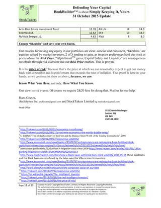 “
Page 12 of 13 October2015 © Copyright StockTakers Limited, All Rights Reserved. Copying Prohibited.
The author does not provide investment advice. In order to use reproduce or convey the material herein,
in any way, written agreement must be obtained from the author or its agent Architypes Inc.
StockTakers Limited is an Alberta corporation providing information on “likeables” equities.
StockTakers Limited encourages your seeking tax law advisor for capital gains tax dispositions.
Defending Your Capital
BookBuilder™ is about Simply Keeping It, Yours
31 October 2015 Update
Artis Real Estate Investment Trust 13.39 AX.UN 14 14.0
Enerflex Ltd. 12.62 EFX 19 18.7
NuVista Energy Ltd. 4.62 NVA 8 8.0
Engage “likeables” and save your own bacon.
Our reasons for having any equity in our portfolios are clear, concise and consistent, “likeables” are
equities valued by market investors, 2 of 3 tending to gain, as investor preferences hold the stock at
prices above the Risk Price. “AlphaSmartTM
gains, Capital Safety and Liquidity” are consequences
we obtain through risk aversion that our Risk Price enables. That is proven.
It is the price of risk13
because that’s the price at which we can reasonably expect to get our money
back with a possible and hopeful return that exceeds the rate of inflation. That proof is here in your
hands, as we continue to show as above, because, we can.
Know What You Have, and only, Have What You Know.
Our view is risk averse. Of course we require 2&20 fees for doing that. Mail us for our help.
Hans Goetze,
Architypes Inc. architypes@gmail.com and StockTakers Limited hg.stocktaker@gmail.com
Head Office
76 Midridge Close SE
Calgary, AB
T2X 1G1
351 Chemin Boulanger
Sutton, PQ
J0E 2K0
450 538-1270
1
http://riskwerk.com/2012/06/05/economics-is-confusing/
2
http://riskwerk.com/2015/08/27/pi-extreme-economics-the-worlds-bubble-wrap/
3
E. Goetze,“The Modal Geometry of the Firm and the Balance Sheet Worth of the Trading Connections”, 2006
4
http://riskwerk.com/2012/09/22/popovicius-volatility/
5
http://www.economist.com/news/leaders/21676767-entrepreneurs-are-redesigning-basic-building-block-
capitalism-reinventing-company?cid1=cust/ednew/n/n/n/20151022n/owned/n/n/nwl/n/n/n/email
6
banks have paid nearly $230 billion in litigation costs since 2009 http://www.reuters.com/article/2015/01/13/us-
banking-litigation-research-idUSKBN0KM10G20150113
7
http://www.marketwatch.com/story/only-a-black-swan-will-bring-back-stock-volatility-2014-05-18 These Goldilocks
and the Black Swans are confused by the tales even the VIXens siren to investors.
8
http://www.economist.com/news/leaders/21676767-entrepreneurs-are-redesigning-basic-building-block-
capitalism-reinventing-company?cid1=cust/ednew/n/n/n/20151022n/owned/n/n/nwl/n/n/n/email
9
http://www.slideshare.net/HansGoetze/the-corporate-social-on-our-best
10
http://riskwerk.com/2012/09/22/popovicius-volatility/
11
https://en.wikipedia.org/wiki/The_Intelligent_Investor
12
http://riskwerk.com/2013/05/18/the-real-intelligent-investor/
13
http://riskwerk.com/2012/08/26/the-price-of-risk/
 
