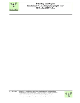 “
Page 13 of 13 October2015 © Copyright StockTakers Limited, All Rights Reserved. Copying Prohibited.
The author does not provide investment advice. In order to use reproduce or convey the material herein,
in any way, written agreement must be obtained from the author or its agent Architypes Inc.
StockTakers Limited is an Alberta corporation providing information on “likeables” equities.
StockTakers Limited encourages your seeking tax law advisor for capital gains tax dispositions.
Defending Your Capital
BookBuilder™ is about Simply Keeping It, Yours
31 October 2015 Update
 