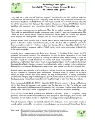 “
Page 3 of 13 October2015 © Copyright StockTakers Limited, All Rights Reserved. Copying Prohibited.
The author does not provide investment advice. In order to use reproduce or convey the material herein,
in any way, written agreement must be obtained from the author or its agent Architypes Inc.
StockTakers Limited is an Alberta corporation providing information on “likeables” equities.
StockTakers Limited encourages your seeking tax law advisor for capital gains tax dispositions.
Defending Your Capital
BookBuilder™ is about Simply Keeping It, Yours
31 October 2015 Update
“only took the regular courses” but have no proof. Volatility they and their confreres make has
confused them day after day on ever “surprising news” because they never know where they are.
Convictions they have, and plenty more6
are now finally indicted, but no reasons can they offer, and
no help for you comes from them, just their litigation bill, you pay. Those Artful Dodgers’ baseless
gambling with your money always pays them first, for their “reasons” that do not help you.
Their rumours ping-pong, nervous and unsure. They did not read or connect dots even when told,
Taper-talk fear was just hot-air, market maven newspeak, volatility7
tales wagging dogs gossip. The
‘dollar per word’ market mavens floated on Quantitative Eating. Yeah, the Fed said rates will rise
when they see ‘full’ employment. One critic said, “no crisis, no trades, no money made.”
Current ‘Grexit’ crisis extends back to British, Dutch, French and German banks pursuing high
profits in derivative backed loans to Greek firms, in 2007. In 2010 IMF and ECB took over those
loans to save those banks €214 Bn loses on their risky business. By law, the public is liable for PLC
defaults, as greatest of unsecured creditors. Which public, whose public pockets pay for bank folly
is the question at stake.
Austerity hangs everyone out to dry. Even before Keynes, US President Herbert Hoover in 1931
proposed international financial debt moratorium to fight the Great Depression. It was bank
management failure of due diligence in creating unwarranted credit bubble leading to crash the
liquidity needed for sound businesses of society that made ‘Hoovervilles’. Mellon partisan
politicking saved bankers their balance sheets at greater public expense for PLC defaults. Cash must
be engaged in effective business processes to gain from value added by valiant business enterprises.
Demand grows economies. The business process creates ‘new money’ covering debt being carried.
Cash on balance sheets should be allocated to serving new demand and innovation creating jobs in
the real economy as consumers spend and demand. Managers using QE cashroll for buying-in
shares just helps them to their share bonuses, not help to shareholders8
, or trading connections
created worth. Despite long evident strong real growth, capitalization in jobs creation by innovation
has lagged, along with political leadership overwrought on fugitive tales from their dog-walkers.
Some mavens called DJI to hit 2000, by December 2014! The real economy is doing well but more
slowly than those fast-buck-per-word mavens want for fees hand-over-fist. The dollar-per-word
market mavens and Artful Dodger portfolio managers have no reasons. It is just gossip driving their
gambles with your money, absent a rigged game. No crisis, no trades, they make no money!
All 4 of StockTakers NYSE portfolios had doubled in less than 3 years. As our public charity
portfolios show our sensibly reasoned balance sheet analysis of firms managing their business debt
structure is proven method. Rooted in oil glut the TSX struggles to lesser gain, but can grin too.
We call that proof, evidence our method tends to 26% IRR gains. Those were outlier results in
mixed markets confused by conventions, newspeak, jargon and aphorisms of the confused that do
 