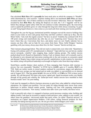 “ 
Our calculated Risk Price (SF) is provably the least stock price at which the company is “likeable” 
while determined by “risk aversion”. Equities trading above our benchmark Risk Price are those 
investors tend to like. Two of three continue to rise due investors’ behaviour. These are “likeables” 
revealed by their Risk Price. By setting the $topLoss on each, the 1 of 3 ‘laggards’ will be cut 
before they damage capital safety while the rest continue to make substantial gains. By reinvesting 
cash to capital the portfolio grows in value through the long term while always remaining "as good 
as cash" being liquid whenever a time comes as you need cash from running your income portfolio. 
Throughout the year the big-guy institutional portfolio managers moved the massive holdings they 
claim in your name on news and gossip churn they and their confrere’s make-up as they, like the 
Mock Turtle, “only took the regular courses” but have no proof. Volatility has confused with 50 to 
100 point swings and round-abouts day after day on ever “surprising news” because they never 
know where they are. Convictions they have, and plenty more are now finally indicted, but no 
reasons can they offer, and no help for you comes from them. Those Artful Dodgers’ baseless 
gambling with your money always pays them first, for their “reasons” that do not help you. 
Their rumours ping-ponged about. They did not read or connect dots even when told, “Quantitative 
Easing will continue until 6.5% unemployment is obtained.” Taper-talk fear was just hot-air, market 
maven newspeak, volatility2 tales wagging dogs, market making gossips. The market mavens 
pushed ahead levels floated on Quantitative Eating. Cash on balance sheets will eventually need to 
be allocated to new demand and innovation creating jobs in the real economy as consumers spend 
and demand. Despite long evident strong real growth, capitalization in jobs creation by innovation 
has stalled, along with political leadership overwrought on fugitive tales from their dog-walkers. 
StockTakers sensible balance sheet analysis of firms managing their business debt structure is 
proven. Our very reasonable “likeables” in NYSE led to 114.90% gain in 21 months, 58.01% on 
TSX. Both are outlier results in mixed markets confused by conventions, jargon and aphorisms. 
With a little new savings you had earned and set aside you added, to your portfolio as we showed 
end of August 2013. That has gained 43.44% for you on NYSE, or 37.98% on TSX in these twelve 
months. We call that proof! We show risk averse, capital safe, liquid investment works very likably 
through all the gossip and volatility the ‘dollar-per-word’ market mavens have mumbled as their 
business model ‘news’ for your trading. 
Cash must be engaged in effective business processes to gain from value added by valiant business 
enterprises. So, expand your portfolio. You are ready for riding through more waves from comic 
behaviours in politics infused market gossip. Tapering will ease with regaining employment. 
Demand grows economies. ‘New money’ created eases debt. Grow your wallet, ride those waves. 
Cash is powerful only when it is engaged in business social processes creating value, building and 
adding wealth. Cash must be invested as capital to hold and grow value, adding to your wealth. Let 
others chase the gamblers’ risk/reward model that rarely works. So called “financial advisors” at 
institutions are Capital Appreciation Robbers, CAR sellers, selling financial products for their 
unworthy fee-taking leaving none for you. Do not give those Artful Dodgers your wallet. 
Page 2 of 9 
Defending Your Capital 
BookBuilder™ is about Simply Keeping It, Yours 
31 August 2014 Update 
August 2014 © Copyright StockTakers Limited, All Rights Reserved. Copying Prohibited. 
The author does not provide investment advice. In order to use reproduce or convey the material herein, 
in any way, written agreement must be obtained from the author or its agent Architypes Inc. 
StockTakers Limited is an Alberta corporation providing information on “likeables” equities. 
StockTakers Limited encourages your seeking tax law advisor for capital gains tax dispositions. 
 