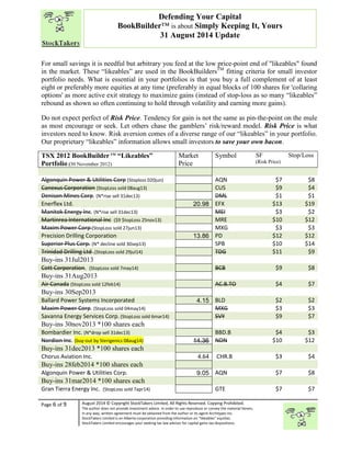 “ 
For small savings it is needful but arbitrary you feed at the low price-point end of "likeables" found 
in the market. These “likeables” are used in the BookBuildersTM fitting criteria for small investor 
portfolio needs. What is essential in your portfolios is that you buy a full complement of at least 
eight or preferably more equities at any time (preferably in equal blocks of 100 shares for 'collaring 
options' as more active exit strategy to maximize gains (instead of stop-loss as so many “likeables” 
rebound as shown so often continuing to hold through volatility and earning more gains). 
Do not expect perfect of Risk Price. Tendency for gain is not the same as pin-the-point on the mule 
as most encourage or seek. Let others chase the gamblers’ risk/reward model. Risk Price is what 
investors need to know. Risk aversion comes of a diverse range of our “likeables” in your portfolio. 
Our proprietary “likeables” information allows small investors to save your own bacon. 
TSX 2012 BookBuilder TM “Likeables” 
Portfolio (30 November 2012) 
Page 6 of 9 
Defending Your Capital 
BookBuilder™ is about Simply Keeping It, Yours 
31 August 2014 Update 
Market 
Price 
Symbol SF 
August 2014 © Copyright StockTakers Limited, All Rights Reserved. Copying Prohibited. 
The author does not provide investment advice. In order to use reproduce or convey the material herein, 
in any way, written agreement must be obtained from the author or its agent Architypes Inc. 
StockTakers Limited is an Alberta corporation providing information on “likeables” equities. 
StockTakers Limited encourages your seeking tax law advisor for capital gains tax dispositions. 
(Risk Price) 
Stop/Loss 
Algonquin Power & Utilities Corp (Stoploss 020jun) AQN $7 $8 
Canexus Corporation (StopLoss sold 08aug13) CUS $9 $4 
Denison Mines Corp. (N*rise sell 31dec13) DML $1 $1 
Enerflex Ltd. 20.98 EFX $13 $19 
Manitok Energy Inc. (N*rise sell 31dec13) MEI $3 $2 
Martinrea International Inc ($9 $topLoss 25nov13) MRE $10 $12 
Maxim Power Corp (StopLoss sold 27jun13) MXG $3 $3 
Precision Drilling Corporation 13.86 PD $12 $12 
Superior Plus Corp. (N* decline sold 30sep13) SPB $10 $14 
Trinidad Drilling Ltd .(StopLoss sold 29jul14) TDG $11 $9 
Buy-ins 31Jul2013 
Cott Corporation. (StopLoss sold 7may14) BCB $9 $8 
Buy-ins 31Aug2013 
Air Canada (StopLoss sold 12feb14) AC.B.TO $4 $7 
Buy-ins 30Sep2013 
Ballard Power Systems Incorporated 4.15 BLD $2 $2 
Maxim Power Corp. (StopLoss sold 04may14) MXG $3 $3 
Savanna Energy Services Corp. (StopLoss sold 6mar14) SVY $9 $7 
Buy-ins 30nov2013 *100 shares each 
Bombardier Inc. (N*drop sell 31dec13) BBD.B $4 $3 
Nordion Inc. (buy-out by Sterigenics 08aug14) 14.36 NDN $10 $12 
Buy-ins 31dec2013 *100 shares each 
Chorus Aviation Inc. 4.64 CHR.B $3 $4 
Buy-ins 28feb2014 *100 shares each 
Algonquin Power & Utilities Corp. 9.05 AQN $7 $8 
Buy-ins 31mar2014 *100 shares each 
Gran Tierra Energy Inc. (StopLoss sold 7apr14) GTE $7 $7 
 