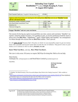 “ 
Net Current Cash (after 31aug2014 *100 share Buy-ins) 129.00 
Vigilance while these below are nearing but still trading below Risk Price and not yet “likeables” so are 
still not risk averse buy-ins. 
Ainsworth Lumber Company Limited 2.71 ANS $3 $2 
Artis Real Estate Investment Trust 15.92 AX.UN $16 $16 
Celestica Inc. 11.96 CLS $12 $11 
Talisman Energy Inc. 10.93 TLM $12 $11 
Engage “likeables” and save your own bacon. 
Our reasons for having any equity in our portfolios are clear, concise and consistent, “likeables” are 
equities valued by market investors, 2 of 3 tending to gain, as investor preferences hold the stock at 
prices above the Risk Price. “AlphaSmartTM gains, Capital Safety and Liquidity” are consequences 
we obtain through risk aversion that our Risk Price enables. That is proven. 
It is the price of risk4 because that’s the price at which we can reasonably expect to get our money 
back with a possible and hopeful return that exceeds the rate of inflation. That proof is here in your 
hands, as we continue to show as above, because, we can. 
Know What You Have, and only, Have What You Know. 
Our view is risk averse. Of course we require 2&20 fees for doing that. Mail us for our help. 
Hans Goetze, 
Architypes Inc. architypes@gmail.com and StockTakers Limited hg.stocktaker@gmail.com 
Head Office 
76 Midridge Close SE 
Calgary, AB 
T2X 1G1 
1 E. Goetze,“The Modal Geometry of the Firm and the Balance Sheet Worth of the Trading Connections”, 2006, available on 
request. 
2 http://www.marketwatch.com/story/only-a-black-swan-will-bring-back-stock-volatility-2014-05-18 These Goldilocks 
and the Black Swans are confused by the tales even the VIXens siren to investors. 
3 http://www.slideshare.net/HansGoetze/the-corporate-social-on-our-best 
4 http://riskwerk.com/2012/08/26/the-price-of-risk/ 
Page 9 of 9 
Defending Your Capital 
BookBuilder™ is about Simply Keeping It, Yours 
31 August 2014 Update 
351 Chemin Boulanger 
Sutton, PQ 
J0E 2K0 
450 538-1270 
August 2014 © Copyright StockTakers Limited, All Rights Reserved. Copying Prohibited. 
The author does not provide investment advice. In order to use reproduce or convey the material herein, 
in any way, written agreement must be obtained from the author or its agent Architypes Inc. 
StockTakers Limited is an Alberta corporation providing information on “likeables” equities. 
StockTakers Limited encourages your seeking tax law advisor for capital gains tax dispositions. 
