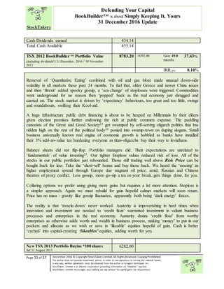 “
Page 11 of 17 December 2016 © Copyright StockTakers Limited,All Rights Reserved. Copying Prohibited.
The author does not provide investment advice. In order to use reproduce or convey the material herein,
in any way, written agreement must be obtained from the author or its agent Architypes Inc.
StockTakers Limited is an Alberta corporation providing information on “likeables” equities.
StockTakers Limited encourages your seeking tax law advisor for capital gains tax dispositions.
Defending Your Capital
BookBuilder™ is about Simply Keeping It, Yours
31 December 2016 Update
Cash Dividends earned 434.14
Total Cash Available 455.14
TSX 2012 BookBuilder TM
Portfolio Value
(including dividendsª) 31 December. 2016 / 30 November
2012
8783.20 /6391.00 Gain 49.0
months
37.43%
IRR pa 8.10%
Removal of ‘Quantitative Eating’ combined with oil and gas bloat made unusual down-side
volatility in all markets these past 24 months. To fuel that, older Greece and newer China issues
and then ‘Brexit’ added spooky gossip, a ‘sea-change’ of stoplosses were triggered. Commodities
went underground for no reason then ‘popped’ back as the real economy just shrugged and
carried on. The stock market is driven by ‘expectancy’ behaviours, too great and too little, swings
and roundabouts, swilling their Kool-aid.
A huge infrastructure public debt financing is about to be heaped on Millennials by their elders
given election premises further endowing the rich at public common expense. The paddling
canoeists of the Great and Good Society23 got swamped by self-serving oligarch politics that has
ridden high on the rest of the political body24 ponied into swamp-town on duping slogans. Small
business universally known real engine of economic growth is hobbled as banks have installed
their 3% add-no-value tax burdening everyone as titan-oligarchs buy their way to leviathans.
Balance sheets did not flip-flop. Portfolio managers did. Their expectations are unrelated to
‘fundamentals’ of value investing25. Our tighter $toploss values reduced risk of loss. All of the
stocks in our public portfolios just rebounded. Those still trading well above Risk Price can be
bought back for less. Take the ‘short-sell’ bonus and buy those back. We heard the ‘mooing’ as
higher employment spread through Europe due stagnant oil price; amid, Russian and Chinese
theatres of proxy conflict. Less gossip, more go-sip a tea on your break, gets things done, for you.
Collaring options we prefer using giving more gains but requires a lot more attention. Stoploss is
a simpler approach. Again we must rebuild for gain hopeful calmer markets will soon return.
Price has no mass - gravity like gossip fluctuates, apparently both being ‘dark energy’ forces.
The reality is that ‘treacle-down’ never worked. Austerity is impoverishing in hard times when
innovation and investment are needed to ‘credit float’ warranted investment in valiant business
processes and enterprises in the real economy. Austerity drains ‘credit float’ from worthy
enterprises as otherwise adds worth and wealth in business process, making ‘money’ to put in our
pockets and allocate as we wish or save in ‘likeable’ equities hopeful of gain. Cash is better
‘cached’ into capital-creating ‘likeables’ equities, adding worth for you.
NewTSX 2013 Portfolio Buyins *100 shares
Set 31 August 2013
6282.00
 