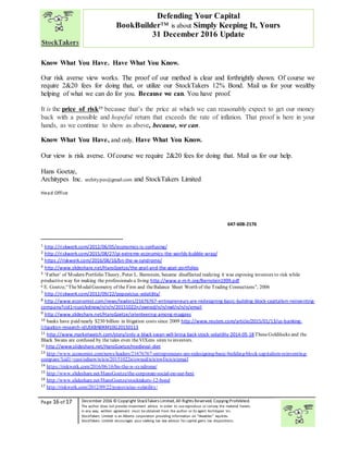 “
Page 16 of 17 December 2016 © Copyright StockTakers Limited,All Rights Reserved. Copying Prohibited.
The author does not provide investment advice. In order to use reproduce or convey the material herein,
in any way, written agreement must be obtained from the author or its agent Architypes Inc.
StockTakers Limited is an Alberta corporation providing information on “likeables” equities.
StockTakers Limited encourages your seeking tax law advisor for capital gains tax dispositions.
Defending Your Capital
BookBuilder™ is about Simply Keeping It, Yours
31 December 2016 Update
Know What You Have. Have What You Know.
Our risk averse view works. The proof of our method is clear and forthrightly shown. Of course we
require 2&20 fees for doing that, or utilize our StockTakers 12% Bond. Mail us for your wealthy
helping of what we can do for you. Because we can. You have proof.
It is the price of risk29
because that’s the price at which we can reasonably expect to get our money
back with a possible and hopeful return that exceeds the rate of inflation. That proof is here in your
hands, as we continue to show as above, because, we can.
Know What You Have, and only, Have What You Know.
Our view is risk averse. Of course we require 2&20 fees for doing that. Mail us for our help.
Hans Goetze,
Architypes Inc. architypes@gmail.com and StockTakers Limited
Head Office
76 351 Chemin Boulanger
Sutton, PQ
J0E 2K0
450 538-1270
647-608-2176
1 http://riskwerk.com/2012/06/05/economics-is-confusing/
2 http://riskwerk.com/2015/08/27/pi-extreme-economics-the-worlds-bubble-wrap/
3 https://riskwerk.com/2016/06/16/bn-the-w-syndrome/
4 http://www.slideshare.net/HansGoetze/the-grail-and-the-goat-portfolios
5 ‘Father’ of Modern Portfolio Theory, Peter L. Bernstein, became disaffected realizing it was exposing investors to risk while
productiveway for making the professionals a living http://www.e-m-h.org/Bernstein1999.pdf
6 E. Goetze,“TheModalGeometry of the Firm and theBalance Sheet Worth of the Trading Connections”, 2006
7 http://riskwerk.com/2012/09/22/popovicius-volatility/
8 http://www.economist.com/news/leaders/21676767-entrepreneurs-are-redesigning-basic-building-block-capitalism-reinventing-
company?cid1=cust/ednew/n/n/n/20151022n/owned/n/n/nwl/n/n/n/email
9 http://www.slideshare.net/HansGoetze/orienteering-among-magpies
10 banks have paid nearly $230 billion in litigation costs since 2009 http://www.reuters.com/article/2015/01/13/us-banking-
litigation-research-idUSKBN0KM10G20150113
11 http://www.marketwatch.com/story/only-a-black-swan-will-bring-back-stock-volatility-2014-05-18 TheseGoldilocks and the
Black Swans are confused by the tales even theVIXens siren to investors.
12 http://www.slideshare.net/HansGoetze/medieval-diet
13 http://www.economist.com/news/leaders/21676767-entrepreneurs-are-redesigning-basic-building-block-capitalism-reinventing-
company?cid1=cust/ednew/n/n/n/20151022n/owned/n/n/nwl/n/n/n/email
14 https://riskwerk.com/2016/06/16/bn-the-w-syndrome/
15 http://www.slideshare.net/HansGoetze/the-corporate-social-on-our-best
16 http://www.slideshare.net/HansGoetze/stocktakers-12-bond
17 http://riskwerk.com/2012/09/22/popovicius-volatility/
 
