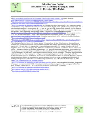 “
Page 17 of 17 December 2016 © Copyright StockTakers Limited,All Rights Reserved. Copying Prohibited.
The author does not provide investment advice. In order to use reproduce or convey the material herein,
in any way, written agreement must be obtained from the author or its agent Architypes Inc.
StockTakers Limited is an Alberta corporation providing information on “likeables” equities.
StockTakers Limited encourages your seeking tax law advisor for capital gains tax dispositions.
Defending Your Capital
BookBuilder™ is about Simply Keeping It, Yours
31 December 2016 Update
18 https://riskwerk.files.wordpress.com/2017/01/exhibit-1-bn-follow-the-money-summary1.png see how this works
https://riskwerk.com/2017/01/14/bn-extreme-economics-the-winds-of-change/
19 http://www.economist.com/news/china/21701505-chinas-foreign-policy-could-reshape-good-part-world-economy-our-bulldozers-
our-rules?cid1=cust/ednew/t/bl/n/20160630n/owned/n/n/nwl/n/n/n/n
20 http://www.slideshare.net/HansGoetze/new-bank-tithe thetriumviratetools, direct intervention in TARP;market intervention
with Quantitative Eating; and interest rate setting have been exhausted into sluggish growth by banks raising average margin from 3
to 6% benefiting themselves at society expense (as a 3% sales tax piled on as if an interest rate rise displacing FED role mediating
money market rate) to depress results of increased productivity on flat wages and low wage service jobs creation as corporate cash
ratio on balance sheets remains high reduced only by mergers at inflated stock prices for management bonuses
http://finance.yahoo.com/blogs/talking-numbers/222-years-interest-history-one-chart-173358843.html the average rate has been
5.18% since thestart of this country’s history. “Any timewebreak above it, we get into trouble,” says Louise Yamada.
http://www.money-rates.com/prime-rate-history.htm“Historically, theprime rate is set 300 points above the federal funds rate.”
21 https://riskwerk.com/2013/08/07/the-god-stock-econo-speak/
22 http://riskwerk.com/2013/05/03/the-sp-tsx-hangdog-market/ ; http://riskwerk.com/2013/05/21/the-sp-tsx-hangdog-market-2/ ;
http://riskwerk.com/2013/08/10/the-sp-tsx-hangdog-market-3/
23 J. K. Galbraith, The Good Society: The Humane Agenda, 1995, reconfirmes the aims of the Eisenhower-Kennedy-Johnson
bipartisan ethos, identifying the necessary parts, distribution of wealth, “ban on forms of financial enrichment at theexpense of
others (p32)”; “Thebasic need … is to accept that… progressive taxation is central (p 65)”; warning of the downside ills of
deregulation, “is an escape from thought (p 76)”; globalisation is a function of governments “coordination of social and economic
policies … substantiveprograms of themodern welfare state(p 118)” not terms for corporate opportunism; corporatelobbyism,
“two groups have become unequal in power and influence, democracy has become an imperfect thing (p 138)” and, he concludes,
“With true democracy, thegood society would succeed, would even have an aspect of inevitability. Libertarians opposition conceit
enables they enrich from others, reaping zero-sum logic not recognizing trading connections role cooperating to add value.
24 Libertarian agenda reduces to:free-for-them, fair to them and sustainable for them, all else are exploitable. Required is exclusion
of others opportunity, fairness and sustenance. Our economy is built on cooperation among its trading connections hopefulof
enriching all. Corporatelaw enabled the social need for scaling-up enterprises. See, J. Micklethwaite, TheCompait ny, 2002.
25 https://en.wikipedia.org/wiki/The_Intelligent_Investor
26 http://www.slideshare.net/HansGoetze/the-grail-and-the-goat-portfolios on North American markets thecombined average result
of ‘managers’ investment models is 1.03:1, statistically no better than monkeys tossing coins or dice as compared to Risk Price
driven ‘likeables’ portfolio showing 2.28:1 of the equities gain for long periods, therest is ‘gardening’
27 http://www.slideshare.net/HansGoetze/orienteering-among-magpies
28 http://riskwerk.com/2013/10/14/asset-bubbles-day-october-14-2013/
29 http://riskwerk.com/2012/08/26/the-price-of-risk/
 