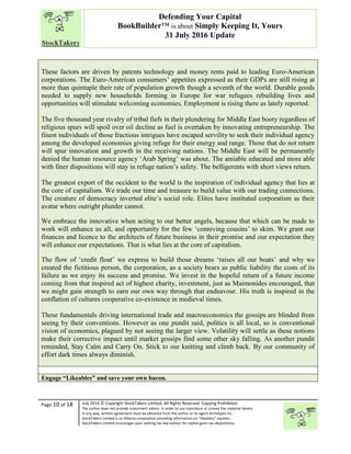 “
Page 10 of 18 July 2016 © Copyright StockTakers Limited, All Rights Reserved. Copying Prohibited.
The author does not provide investment advice. In order to use reproduce or convey the material herein,
in any way, written agreement must be obtained from the author or its agent Architypes Inc.
StockTakers Limited is an Alberta corporation providing information on “likeables” equities.
StockTakers Limited encourages your seeking tax law advisor for capital gains tax dispositions.
Defending Your Capital
BookBuilder™ is about Simply Keeping It, Yours
31 July 2016 Update
These factors are driven by patents technology and money rents paid to leading Euro-American
corporations. The Euro-American consumers’ appetites expressed as their GDPs are still rising at
more than quintuple their rate of population growth though a seventh of the world. Durable goods
needed to supply new households forming in Europe for war refugees rebuilding lives and
opportunities will stimulate welcoming economies. Employment is rising there as lately reported.
The five thousand year rivalry of tribal fiefs in their plundering for Middle East booty regardless of
religious spurs will spoil over oil decline as fuel is overtaken by innovating entrepreneurship. The
finest individuals of those fractious intrigues have escaped servility to seek their individual agency
among the developed economies giving refuge for their energy and range. Those that do not return
will spur innovation and growth in the receiving nations. The Middle East will be permanently
denied the human resource agency ‘Arab Spring’ was about. The amiable educated and more able
with finer dispositions will stay in refuge nation’s safety. The belligerents with short views return.
The greatest export of the occident to the world is the inspiration of individual agency that lies at
the core of capitalism. We trade our time and treasure to build value with our trading connections.
The creature of democracy inverted elite’s social role. Elites have instituted corporatism as their
avatar where outright plunder cannot.
We embrace the innovative when acting to our better angels, because that which can be made to
work will enhance us all, and opportunity for the few ‘conniving cousins’ to skim. We grant our
finances and licence to the architects of future business in their promise and our expectation they
will enhance our expectations. That is what lies at the core of capitalism.
The flow of ‘credit float’ we express to build those dreams ‘raises all our boats’ and why we
created the fictitious person, the corporation, as a society bears as public liability the costs of its
failure as we enjoy its success and promise. We invest in the hopeful return of a future income
coming from that inspired act of highest charity, investment, just as Maimonides encouraged, that
we might gain strength to earn our own way through that endeavour. His truth is inspired in the
conflation of cultures cooperative co-existence in medieval times.
These fundamentals driving international trade and macroeconomics the gossips are blinded from
seeing by their conventions. However as one pundit said, politics is all local, so is conventional
vision of economics, plagued by not seeing the larger view. Volatility will settle as these notions
make their corrective impact until market gossips find some other sky falling. As another pundit
reminded, Stay Calm and Carry On. Stick to our knitting and climb back. By our community of
effort dark times always diminish.
Engage “Likeables” and save your own bacon.
 
