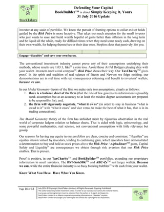 “
Page 16 of 18 July 2016 © Copyright StockTakers Limited, All Rights Reserved. Copying Prohibited.
The author does not provide investment advice. In order to use reproduce or convey the material herein,
in any way, written agreement must be obtained from the author or its agent Architypes Inc.
StockTakers Limited is an Alberta corporation providing information on “likeables” equities.
StockTakers Limited encourages your seeking tax law advisor for capital gains tax dispositions.
Defending Your Capital
BookBuilder™ is about Simply Keeping It, Yours
31 July 2016 Update
investor at any scale of portfolio. We know the pursuit of framing options to collar exit or holds
guided by the Risk Price is more lucrative. That takes too much attention for the small investor
who just wants to save and build wealth hopeful of gains better than inflation in the long term
and be liquid all the while, ready for difficult times when they need some ready cash, drawing on
their own wealth, for helping themselves or their dear ones. Stoploss does that passively, for you.
Engage “likeables” and save your own bacon.
The conventional investment industry cannot prove any of their assumptions underlying their
methods, whose results are 1.03:1, like21
a coin toss. Avoid those Artful Dodgers playing dice with
your wallet. Investors need a real compass22
. Risk Price shows their way. Our TaxCharityTM
gives
proof. In the spirit and tradition of real science of Bacon and Newton we feign nothing; our
demonstrations are in real time with real consequences obtaining real benefit to investors’ wallets,
because we can.
In our Modal Geometry theory of the firm we make only two assumptions, clearly as follows:
1. there is a balance sheet of the firm (that the rule of law governs its information is possibly
weak assumption but at an accuracy to at least the modest degree accountants are prepared
to be responsible for); and,
2. the firm will vigorously negotiate, “what it owns” (in order to stay in business “what is
owed to it” with “what it owes” and vice versa, to make the best of what it has, that is in its
trading connections).
The Modal Geometry theory of the firm has unfolded more by rigourous observation in the real
world of corporate ledgers relation to balance sheets. That is aided with logic, epistemology, and
some powerful mathematics, real science, not conventional assumptions with little relevance but
gossip.
Our reasons for having any equity in our portfolios are clear, concise and consistent. “likeables” are
equities shown valued by investors, tending to continuing gain, which investors have demonstrated
a determination to buy and hold at stock prices above the Risk Price. “AlphaSmartTM
gains, Capital
Safety and Liquidity” are consequences we obtain through risk aversion that our Risk Price
enables. That is proven.
Proof is positive, in our TaxCharityTM
and BookBuilderTM
portfolios, extending our proprietary
information to small investors. The BST-Solo50KTM
and ABC-ZsTM
suit larger wallets. Because
we can, while the entire financial industry is so busy blowing bubbles23
with cash from your wallet.
Know What You Have. Have What You Know.
 