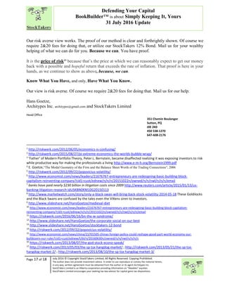“
Page 17 of 18 July 2016 © Copyright StockTakers Limited, All Rights Reserved. Copying Prohibited.
The author does not provide investment advice. In order to use reproduce or convey the material herein,
in any way, written agreement must be obtained from the author or its agent Architypes Inc.
StockTakers Limited is an Alberta corporation providing information on “likeables” equities.
StockTakers Limited encourages your seeking tax law advisor for capital gains tax dispositions.
Defending Your Capital
BookBuilder™ is about Simply Keeping It, Yours
31 July 2016 Update
Our risk averse view works. The proof of our method is clear and forthrightly shown. Of course we
require 2&20 fees for doing that, or utilize our StockTakers 12% Bond. Mail us for your wealthy
helping of what we can do for you. Because we can. You have proof.
It is the price of risk24
because that’s the price at which we can reasonably expect to get our money
back with a possible and hopeful return that exceeds the rate of inflation. That proof is here in your
hands, as we continue to show as above, because, we can.
Know What You Have, and only, Have What You Know.
Our view is risk averse. Of course we require 2&20 fees for doing that. Mail us for our help.
Hans Goetze,
Architypes Inc. architypes@gmail.com and StockTakers Limited
Head Office
76 351 Chemin Boulanger
Sutton, PQ
J0E 2K0
450 538-1270
647-608-2176
1
http://riskwerk.com/2012/06/05/economics-is-confusing/
2
http://riskwerk.com/2015/08/27/pi-extreme-economics-the-worlds-bubble-wrap/
3
‘Father’ of Modern Portfolio Theory, Peter L. Bernstein, became disaffected realizing it was exposing investors to risk
while productive way for making the professionals a living http://www.e-m-h.org/Bernstein1999.pdf
4
E. Goetze,“The Modal Geometry of the Firm and the Balance Sheet Worth of the Trading Connections”, 2006
5
http://riskwerk.com/2012/09/22/popovicius-volatility/
6
http://www.economist.com/news/leaders/21676767-entrepreneurs-are-redesigning-basic-building-block-
capitalism-reinventing-company?cid1=cust/ednew/n/n/n/20151022n/owned/n/n/nwl/n/n/n/email
7
banks have paid nearly $230 billion in litigation costs since 2009 http://www.reuters.com/article/2015/01/13/us-
banking-litigation-research-idUSKBN0KM10G20150113
8
http://www.marketwatch.com/story/only-a-black-swan-will-bring-back-stock-volatility-2014-05-18 These Goldilocks
and the Black Swans are confused by the tales even the VIXens siren to investors.
9
http://www.slideshare.net/HansGoetze/medieval-diet
10
http://www.economist.com/news/leaders/21676767-entrepreneurs-are-redesigning-basic-building-block-capitalism-
reinventing-company?cid1=cust/ednew/n/n/n/20151022n/owned/n/n/nwl/n/n/n/email
11
https://riskwerk.com/2016/06/16/bn-the-w-syndrome/
12
http://www.slideshare.net/HansGoetze/the-corporate-social-on-our-best
13
http://www.slideshare.net/HansGoetze/stocktakers-12-bond
14
http://riskwerk.com/2012/09/22/popovicius-volatility/
15
http://www.economist.com/news/china/21701505-chinas-foreign-policy-could-reshape-good-part-world-economy-our-
bulldozers-our-rules?cid1=cust/ednew/t/bl/n/20160630n/owned/n/n/nwl/n/n/n/n
16
https://riskwerk.com/2013/08/07/the-god-stock-econo-speak/
17
http://riskwerk.com/2013/05/03/the-sp-tsx-hangdog-market/ ; http://riskwerk.com/2013/05/21/the-sp-tsx-
hangdog-market-2/ ; http://riskwerk.com/2013/08/10/the-sp-tsx-hangdog-market-3/
 