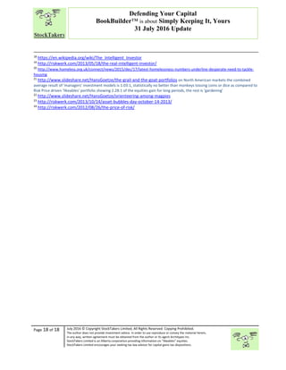 “
Page 18 of 18 July 2016 © Copyright StockTakers Limited, All Rights Reserved. Copying Prohibited.
The author does not provide investment advice. In order to use reproduce or convey the material herein,
in any way, written agreement must be obtained from the author or its agent Architypes Inc.
StockTakers Limited is an Alberta corporation providing information on “likeables” equities.
StockTakers Limited encourages your seeking tax law advisor for capital gains tax dispositions.
Defending Your Capital
BookBuilder™ is about Simply Keeping It, Yours
31 July 2016 Update
18
https://en.wikipedia.org/wiki/The_Intelligent_Investor
19
http://riskwerk.com/2013/05/18/the-real-intelligent-investor/
20
http://www.homeless.org.uk/connect/news/2015/dec/17/latest-homelessness-numbers-underline-desperate-need-to-tackle-
housing
21
http://www.slideshare.net/HansGoetze/the-grail-and-the-goat-portfolios on North American markets the combined
average result of ‘managers’ investment models is 1.03:1, statistically no better than monkeys tossing coins or dice as compared to
Risk Price driven ‘likeables’ portfolio showing 2.28:1 of the equities gain for long periods, the rest is ‘gardening’
22
http://www.slideshare.net/HansGoetze/orienteering-among-magpies
23
http://riskwerk.com/2013/10/14/asset-bubbles-day-october-14-2013/
24
http://riskwerk.com/2012/08/26/the-price-of-risk/
 