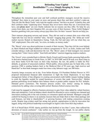 “
Page 3 of 18 July 2016 © Copyright StockTakers Limited, All Rights Reserved. Copying Prohibited.
The author does not provide investment advice. In order to use reproduce or convey the material herein,
in any way, written agreement must be obtained from the author or its agent Architypes Inc.
StockTakers Limited is an Alberta corporation providing information on “likeables” equities.
StockTakers Limited encourages your seeking tax law advisor for capital gains tax dispositions.
Defending Your Capital
BookBuilder™ is about Simply Keeping It, Yours
31 July 2016 Update
Throughout the immediate past year and half confused portfolio managers moved the massive
holdings6
they claim in your name on news and gossip churn they and their confrere’s make-up.
They are like the Mock Turtle “only took the regular courses” but have no proof. Volatility they and
their confreres make “surprising news” because they never know where they are. Convictions they
have, and plenty more7
are now finally indicted, but no reasons can they offer. No help for you
comes from them, just their litigation bill, you pay costs of their business. Those Artful Dodgers’
baseless gambling with your money always pays them first, for their ‘reasons’ that do not help you.
Their rumours ping-pong nervous and unsure. They did not read or connect dots even when told,
Taper-talk fear was hot-air volatility8
tales, ‘fat-tails’ wagging dogs gossip. The ‘dollar per word’
market mavens floated on Quantitative Eating. Yeah, the Fed said rates will rise when they see
‘full’ employment. One critic said, “no crisis, no trades, no money made.”
The “Brexit’ crisis was about politicians in search of their income. Then they left the woes behind,
as, Boris blinked and Nigel nodded out without a programme to ‘fix-it’ as Jocks, Jordies and Taffs
consider taking a walk and deconstruct the rest. The `Brexit` panic of fund managers was unusual
causing their “I don`t know nothin’ ‘bout birth and babies” reaction triggering stoploss markers.
The ‘Grexit’ crisis extended back to British, Dutch, French and German banks pursuing high profits
in derivative backed loans to Greek firms, in 2007. In 2010 IMF and ECB took over those loans to
save those banks €214 Bn loses on their risky business. By law, the public is liable for PLC
defaults, as greatest of unsecured creditors. Which public, whose pockets pay for bank folly, is the
question. FSB is sending bankers back to the Medieval Diet of 50 years ago, high reserves and
bland fees9
as then bank managers made four times a day labourer wage, not 300 times.
Austerity hangs everyone out to dry. Even before Keynes, US President Herbert Hoover in 1931
proposed international financial debt moratorium to fight the Great Depression. It was bank
management failure of due diligence in creating unwarranted credit bubble margin lending leading
to crash the liquidity needed for sound businesses of society that made ‘Hoovervilles’. Mellon
partisan politicking saved bankers their balance sheets at greater public expense for PLC defaults.
Demand grows economies. The business process creates ‘new money’ among its trading
connections by adding value covering debt carried. Business School courses miss that.
Cash must be engaged in effective business processes to gain from value added by valiant business
ideas and enterprises. Cash on balance sheets should be allocated to serve creating new demand and
innovation creating jobs in the real economy as consumers spend and demand. Managers using QE
cashroll for buying-in shares is an austerity measure that just helps them to their share-package and
cash bonuses, not help to shareholders10
, or growing business with trading connections creating
worth. Despite long evident small but strong real growth, capitalization in jobs by innovation has
lagged, along with political leadership overwrought on fugitive tales from their dog-walkers.
All 4 of StockTakers NYSE charity portfolios had doubled in less than 3 years, then suffered the
downturn of maven confusion11
. Like surfers we rise up from the trough. As our public charity
 