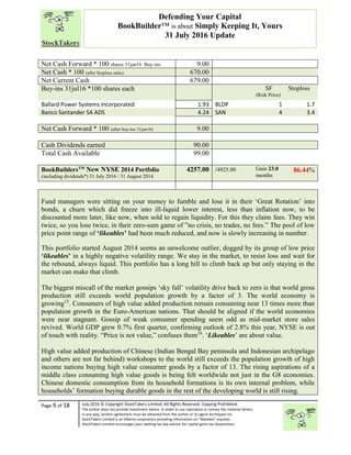 “
Page 9 of 18 July 2016 © Copyright StockTakers Limited, All Rights Reserved. Copying Prohibited.
The author does not provide investment advice. In order to use reproduce or convey the material herein,
in any way, written agreement must be obtained from the author or its agent Architypes Inc.
StockTakers Limited is an Alberta corporation providing information on “likeables” equities.
StockTakers Limited encourages your seeking tax law advisor for capital gains tax dispositions.
Defending Your Capital
BookBuilder™ is about Simply Keeping It, Yours
31 July 2016 Update
Net Cash Forward * 100 shares 31jan16 Buy-ins 9.00
Net Cash * 100 (after $toploss sales) 670.00
Net Current Cash 679.00
Buy-ins 31jul16 *100 shares each SF
(Risk Price)
Stoploss
Ballard Power Systems Incorporated 1.93 BLDP 1 1.7
Banco Santander SA ADS 4.24 SAN 4 3.4
Net Cash Forward * 100 (after buy-ins 31jan16) 9.00
Cash Dividends earned 90.00
Total Cash Available 99.00
BookBuildersTM
New NYSE 2014 Portfolio
(including dividends*) 31 July 2016 / 31 August 2014
4257.00 /4925.00 Gain 23.0
months
86.44%
Fund managers were sitting on your money to fumble and lose it in their ‘Great Rotation’ into
bonds, a churn which did freeze into ill-liquid lower interest, less than inflation now, to be
discounted more later, like now, when sold to regain liquidity. For this they claim fees. They win
twice, so you lose twice, in their zero-sum game of ”no crisis, no trades, no fees.” The pool of low
price point range of ‘likeables’ had been much reduced, and now is slowly increasing in number.
This portfolio started August 2014 seems an unwelcome outlier, dogged by its group of low price
‘likeables’ in a highly negative volatility range. We stay in the market, to resist loss and wait for
the rebound, always liquid. This portfolio has a long hill to climb back up but only staying in the
market can make that climb.
The biggest miscall of the market gossips ‘sky fall’ volatility drive back to zero is that world gross
production still exceeds world population growth by a factor of 3. The world economy is
growing15
. Consumers of high value added production remain consuming near 13 times more than
population growth in the Euro-American nations. That should be aligned if the world economies
were near stagnant. Gossip of weak consumer spending seem odd as mid-market store sales
revived. World GDP grew 0.7% first quarter, confirming outlook of 2.8% this year, NYSE is out
of touch with reality. “Price is not value,” confuses them16
. ‘Likeables’ are about value.
High value added production of Chinese (Indian Bengal Bay peninsula and Indonesian archipelago
and others are not far behind) workshops to the world still exceeds the population growth of high
income nations buying high value consumer goods by a factor of 13. The rising aspirations of a
middle class consuming high value goods is being felt worldwide not just in the G8 economies.
Chinese domestic consumption from its household formations is its own internal problem, while
households’ formation buying durable goods in the rest of the developing world is still rising.
 