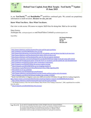 “
Page 15 of 15 June 2015 © Copyright StockTakers Limited, All Rights Reserved. Copying Prohibited.
The author does not provide investment advice. In order to use reproduce or convey the material herein,
in any way, written agreement must be obtained from the author or its agent Architypes Inc.
StockTakers Limited is an Alberta corporation providing information on “likeables” equities.
StockTakers Limited encourages your seeking tax law advisor for capital gains tax dispositions.
Defend Your Capital, from Dick Turpin - TaxCharityTM
Update
15 June 2015
in our TaxCharityTM
and BookBuilderTM
portfolios continued gain. We extend our proprietary
information to small investors. Because we can, you can.
Know What You Have. Have What You Know.
Our view is risk averse. Of course we require 2&20 fees for doing that. Mail us for our help.
Hans Goetze,
Architypes Inc. architypes@gmail.com and StockTakers Limited hg.stocktaker@gmail.com
Head Office
76 Midridge Close SE
Calgary, AB
T2X 1G1
351 Chemin Boulanger
Sutton, PQ
J0E 2K0
450 538-1270
1
http://www.slideshare.net/HansGoetze/the-grail-and-the-goat-portfolios
2
http://riskwerk.com/2012/08/26/the-price-of-risk/
3
http://www.bloombergview.com/articles/2015-05-11/nobody-s-worried-about-too-big-to-jail-any-more
4
http://www.slideshare.net/HansGoetze/stock-takers-2012-q1-bite-on-dji
5
http://www.slideshare.net/HansGoetze/the-case-for-the-can-opener-edufeb12
6
http://www.newyorker.com/online/blogs/johncassidy/2014/05/how-hedge-funds-get-away-with-it.html
7
http://www.daf.fm/video/prof-otmar-issing-das-buch-zur-eurokrise-und-der-politik-der-ezb-50156039.html
8
http://riskwerk.com/2013/11/15/bn-cpwr-compuware-corporation/
9
http://riskwerk.com/2014/07/29/pi-the-process-option-pricing/
10
http://riskwerk.com/2013/08/10/the-sp-tsx-hangdog-market-3/
11
http://www.irs.gov/Retirement-Plans/Retirement-Plans-FAQs-regarding-SEPs
12
http://www.cra-arc.gc.ca/limits/
13
http://riskwerk.com/2014/03/07/pi-sanctification/
14
http://www.slideshare.net/HansGoetze/running-markets-without-walras-and-schumpeter
15
http://riskwerk.com/2013/10/14/asset-bubbles-day-october-14-2013/
16
Banks had $230 billion in litigation costs since 2009 and another $70 billion through 2016 for trading irregularity
http://www.reuters.com/article/2015/01/13/us-banking-litigation-research-idUSKBN0KM10G20150113
17
http://www.slideshare.net/HansGoetze/the-grail-and-the-goat-portfolios
18
“The Modal Geometry of the Firm and the Balance Sheet Worth of the Trading Connections”, 2006, unpublished but available
from the author.
19
http://riskwerk.com/2014/03/15/pi-the-process/
 