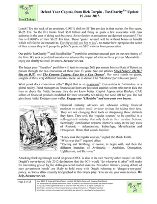 “
Page 2 of 15 June 2015 © Copyright StockTakers Limited, All Rights Reserved. Copying Prohibited.
The author does not provide investment advice. In order to use reproduce or convey the material herein,
in any way, written agreement must be obtained from the author or its agent Architypes Inc.
StockTakers Limited is an Alberta corporation providing information on “likeables” equities.
StockTakers Limited encourages your seeking tax law advisor for capital gains tax dispositions.
Defend Your Capital, from Dick Turpin - TaxCharityTM
Update
15 June 2015
Lynch? Try the back of an envelope, 0.001% shift on $5 Trn per day in that market for five years,
$6.25 Trn. To the five banks fined $5.0 billion and firing as goats a few associates with zero
authority is the cost of doing such business. So no further examinations are deemed necessary? The
fine is 0.0008% of their $6.25 Trn take. Those ‘goats’ severed will be without bonus or benefit
which will fall to the executives. Too big to fail, too big to jail3
, no matter how egregious the scene
of their crimes they will pump the public’s purse on SEC waivers from prosecution.
Our public TaxCharityTM
and BookBuilderTM
portfolios continue unusual gain on our new theory of
the firm. We seek accredited investors to advance the impact of what we have proven. Meanwhile
enjoy our charity to small investors, because we can.
The larger your “likeables” portfolio will tend to average 26% per annum Internal Rate of Return as
proven through the two recessions of these past 13 years. See our articles StockTakers’ 2012Q1
bite on DJI4
. and The Counter Culture: Case for a Can Opener5
. Our work stands on giants,
insights of three very different laureates, more, on evidence. Our “likeables”portfolios are proof.
What proof does convention offer? Right that is an oxymoron6
. Convention is flat-landers in a
global reality. Fund managers as financial advisors are just used equities sellers who never kick the
tires or check the fluids, because they do not know better. Capital Appreciation Raiders, CAR
sellers of financial products modelled for their unworthy fee-taking but none left for you. Do not
give those Artful Dodgers your wallet. Engage our “Likeables” and save your own bacon.
Financial industry advisors are schooled selling financial
products to exploit small investor savings for taking their fees.
They are not changing their tools or sharpening those dullards
they have. They took the “regular courses” to be certified in a
self-regulated industry that only deals in their creative fictions.
Seemingly, certification requires intensive study in the key tools
of Rhetoric - Adumbration, Subterfuge, Mystification and
Derogation. Hmm, that sounds familiar.
“I only took the regular courses,” sighed the Mock Turtle.
“What was that?” inquired Alice.
“Reeling and Writhing, of course, to begin with, and then the
different branches of Arithmetic – Ambition, Distraction,
Uglification, and Derision.”
Attacking fracking through world oil-prices OPEC is also in its own “war by other means” on ISIS.
Draghi’s never-tested July 2012 declaration that the ECB would “do whatever it takes” will make
for interesting gossip by the dollar-per-word market mavens. Precedent thinkers paving debate of
euro government bonds7
are likely to hold sway with Draghi relenting to ‘chaque-a-son-gout’
policy, as Swiss allies recently telegraphed in this Greek play. You are on your own devices. We
help, because we can.
 