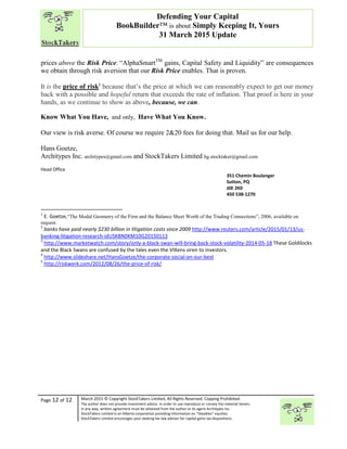 “
Page 12 of 12 March 2015 © Copyright StockTakers Limited, All Rights Reserved. Copying Prohibited.
The author does not provide investment advice. In order to use reproduce or convey the material herein,
in any way, written agreement must be obtained from the author or its agent Architypes Inc.
StockTakers Limited is an Alberta corporation providing information on “likeables” equities.
StockTakers Limited encourages your seeking tax law advisor for capital gains tax dispositions.
Defending Your Capital
BookBuilder™ is about Simply Keeping It, Yours
31 March 2015 Update
prices above the Risk Price. “AlphaSmartTM
gains, Capital Safety and Liquidity” are consequences
we obtain through risk aversion that our Risk Price enables. That is proven.
It is the price of risk5
because that’s the price at which we can reasonably expect to get our money
back with a possible and hopeful return that exceeds the rate of inflation. That proof is here in your
hands, as we continue to show as above, because, we can.
Know What You Have, and only, Have What You Know.
Our view is risk averse. Of course we require 2&20 fees for doing that. Mail us for our help.
Hans Goetze,
Architypes Inc. architypes@gmail.com and StockTakers Limited hg.stocktaker@gmail.com
Head Office
76 Midridge Close SE
Calgary, AB
T2X 1G1
351 Chemin Boulanger
Sutton, PQ
J0E 2K0
450 538-1270
1
E. Goetze,“The Modal Geometry of the Firm and the Balance Sheet Worth of the Trading Connections”, 2006, available on
request.
2
banks have paid nearly $230 billion in litigation costs since 2009 http://www.reuters.com/article/2015/01/13/us-
banking-litigation-research-idUSKBN0KM10G20150113
3
http://www.marketwatch.com/story/only-a-black-swan-will-bring-back-stock-volatility-2014-05-18 These Goldilocks
and the Black Swans are confused by the tales even the VIXens siren to investors.
4
http://www.slideshare.net/HansGoetze/the-corporate-social-on-our-best
5
http://riskwerk.com/2012/08/26/the-price-of-risk/
 