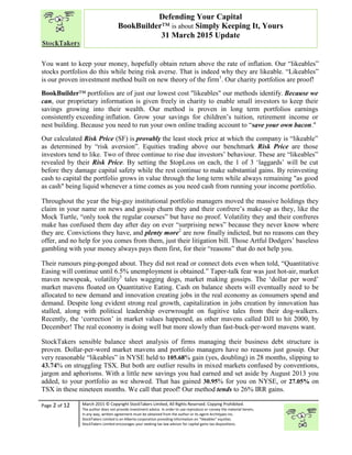 “
Page 2 of 12 March 2015 © Copyright StockTakers Limited, All Rights Reserved. Copying Prohibited.
The author does not provide investment advice. In order to use reproduce or convey the material herein,
in any way, written agreement must be obtained from the author or its agent Architypes Inc.
StockTakers Limited is an Alberta corporation providing information on “likeables” equities.
StockTakers Limited encourages your seeking tax law advisor for capital gains tax dispositions.
Defending Your Capital
BookBuilder™ is about Simply Keeping It, Yours
31 March 2015 Update
You want to keep your money, hopefully obtain return above the rate of inflation. Our “likeables”
stocks portfolios do this while being risk averse. That is indeed why they are likeable. “Likeables”
is our proven investment method built on new theory of the firm1
. Our charity portfolios are proof!
BookBuilder™ portfolios are of just our lowest cost "likeables" our methods identify. Because we
can, our proprietary information is given freely in charity to enable small investors to keep their
savings growing into their wealth. Our method is proven in long term portfolios earnings
consistently exceeding inflation. Grow your savings for children’s tuition, retirement income or
nest building. Because you need to run your own online trading account to “save your own bacon."
Our calculated Risk Price (SF) is provably the least stock price at which the company is “likeable”
as determined by “risk aversion”. Equities trading above our benchmark Risk Price are those
investors tend to like. Two of three continue to rise due investors’ behaviour. These are “likeables”
revealed by their Risk Price. By setting the $topLoss on each, the 1 of 3 ‘laggards’ will be cut
before they damage capital safety while the rest continue to make substantial gains. By reinvesting
cash to capital the portfolio grows in value through the long term while always remaining "as good
as cash" being liquid whenever a time comes as you need cash from running your income portfolio.
Throughout the year the big-guy institutional portfolio managers moved the massive holdings they
claim in your name on news and gossip churn they and their confrere’s make-up as they, like the
Mock Turtle, “only took the regular courses” but have no proof. Volatility they and their confreres
make has confused them day after day on ever “surprising news” because they never know where
they are. Convictions they have, and plenty more2
are now finally indicted, but no reasons can they
offer, and no help for you comes from them, just their litigation bill. Those Artful Dodgers’ baseless
gambling with your money always pays them first, for their “reasons” that do not help you.
Their rumours ping-ponged about. They did not read or connect dots even when told, “Quantitative
Easing will continue until 6.5% unemployment is obtained.” Taper-talk fear was just hot-air, market
maven newspeak, volatility3
tales wagging dogs, market making gossips. The ‘dollar per word’
market mavens floated on Quantitative Eating. Cash on balance sheets will eventually need to be
allocated to new demand and innovation creating jobs in the real economy as consumers spend and
demand. Despite long evident strong real growth, capitalization in jobs creation by innovation has
stalled, along with political leadership overwrought on fugitive tales from their dog-walkers.
Recently, the ‘correction’ in market values happened, as other mavens called DJI to hit 2000, by
December! The real economy is doing well but more slowly than fast-buck-per-word mavens want.
StockTakers sensible balance sheet analysis of firms managing their business debt structure is
proven. Dollar-per-word market mavens and portfolio managers have no reasons just gossip. Our
very reasonable “likeables” in NYSE held to 105.68% gain (yes, doubling) in 28 months, slipping to
43.74% on struggling TSX. But both are outlier results in mixed markets confused by conventions,
jargon and aphorisms. With a little new savings you had earned and set aside by August 2013 you
added, to your portfolio as we showed. That has gained 30.95% for you on NYSE, or 27.05% on
TSX in these nineteen months. We call that proof! Our method tends to 26% IRR gains.
 
