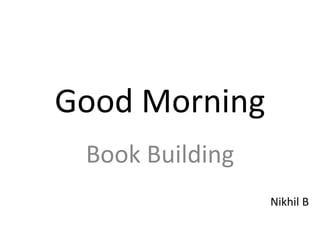 Good Morning
Book Building
Nikhil B
 