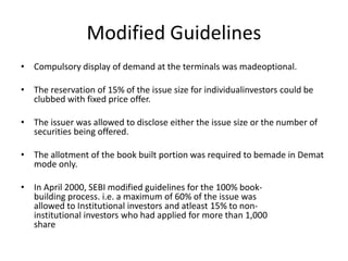 Modified Guidelines
• Compulsory display of demand at the terminals was madeoptional.
• The reservation of 15% of the issue size for individualinvestors could be
clubbed with fixed price offer.
• The issuer was allowed to disclose either the issue size or the number of
securities being offered.
• The allotment of the book built portion was required to bemade in Demat
mode only.
• In April 2000, SEBI modified guidelines for the 100% book-
building process. i.e. a maximum of 60% of the issue was
allowed to Institutional investors and atleast 15% to non-
institutional investors who had applied for more than 1,000
share
 
