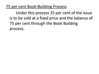 75 per cent Book-Building Process
Under this process 25 per cent of the issue
is to be sold at a fixed price and the balance of
75 per cent through the Book Building
process.
 