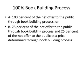 100% Book Building Process
• A. 100 per cent of the net offer to the public
through book building process, or
• B. 75 per cent of the net offer to the public
through book building process and 25 per cent
of the net offer to the public at a price
determined through book building process.
 