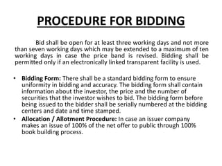 PROCEDURE FOR BIDDING
Bid shall be open for at least three working days and not more
than seven working days which may be extended to a maximum of ten
working days in case the price band is revised. Bidding shall be
permitted only if an electronically linked transparent facility is used.
• Bidding Form: There shall be a standard bidding form to ensure
uniformity in bidding and accuracy. The bidding form shall contain
information about the investor, the price and the number of
securities that the investor wishes to bid. The bidding form before
being issued to the bidder shall be serially numbered at the bidding
centers and date and time stamped.
• Allocation / Allotment Procedure: In case an issuer company
makes an issue of 100% of the net offer to public through 100%
book building process.
 