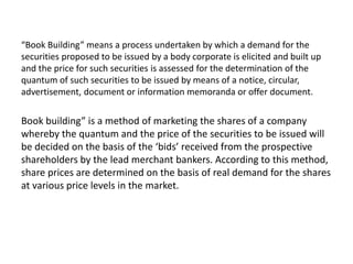 “Book Building” means a process undertaken by which a demand for the
securities proposed to be issued by a body corporate is elicited and built up
and the price for such securities is assessed for the determination of the
quantum of such securities to be issued by means of a notice, circular,
advertisement, document or information memoranda or offer document.
Book building” is a method of marketing the shares of a company
whereby the quantum and the price of the securities to be issued will
be decided on the basis of the ‘bids’ received from the prospective
shareholders by the lead merchant bankers. According to this method,
share prices are determined on the basis of real demand for the shares
at various price levels in the market.
 