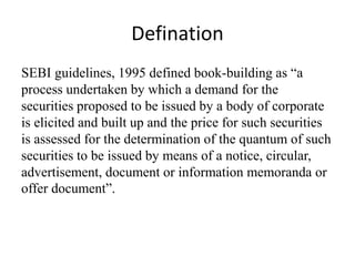 Defination
SEBI guidelines, 1995 defined book-building as “a
process undertaken by which a demand for the
securities proposed to be issued by a body of corporate
is elicited and built up and the price for such securities
is assessed for the determination of the quantum of such
securities to be issued by means of a notice, circular,
advertisement, document or information memoranda or
offer document”.
 