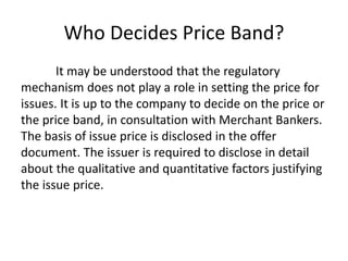 Who Decides Price Band?
It may be understood that the regulatory
mechanism does not play a role in setting the price for
issues. It is up to the company to decide on the price or
the price band, in consultation with Merchant Bankers.
The basis of issue price is disclosed in the offer
document. The issuer is required to disclose in detail
about the qualitative and quantitative factors justifying
the issue price.
 