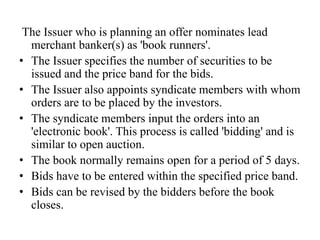 The Issuer who is planning an offer nominates lead
merchant banker(s) as 'book runners'.
• The Issuer specifies the number of securities to be
issued and the price band for the bids.
• The Issuer also appoints syndicate members with whom
orders are to be placed by the investors.
• The syndicate members input the orders into an
'electronic book'. This process is called 'bidding' and is
similar to open auction.
• The book normally remains open for a period of 5 days.
• Bids have to be entered within the specified price band.
• Bids can be revised by the bidders before the book
closes.
 