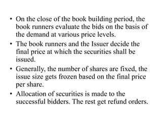 • On the close of the book building period, the
book runners evaluate the bids on the basis of
the demand at various price levels.
• The book runners and the Issuer decide the
final price at which the securities shall be
issued.
• Generally, the number of shares are fixed, the
issue size gets frozen based on the final price
per share.
• Allocation of securities is made to the
successful bidders. The rest get refund orders.
 