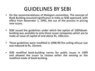 GUIDELINES BY SEBI
• On the recommendations of Malegam committee, The concept of
Book Building assumed significance in India as SEBI approved, with
effect from November 1, 1995, the use of the process in pricing
new issues.
• SEBI issued the guidelines under which the option of 100%book-
building was available to only those issuer companies which are to
make an issue of capital of and above Rs. 100crore.
• These guidelines were modified in 1998-99.The ceiling ofissue size
was reduced to Rs. 25crore.
• SEBI modified book-building norms for public issues in 1999
and allowed the issuer to choose either the existing or the
modified mode of book building.
 