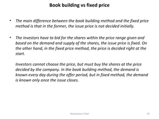 Book building vs fixed price
• The main difference between the book building method and the fixed price
method is that in the former, the issue price is not decided initially.
• The investors have to bid for the shares within the price range given and
based on the demand and supply of the shares, the issue price is fixed. On
the other hand, in the fixed price method, the price is decided right at the
start.
Investors cannot choose the price, but must buy the shares at the price
decided by the company. In the book building method, the demand is
known every day during the offer period, but in fixed method, the demand
is known only once the issue closes.
10Rameshwar Patel
 