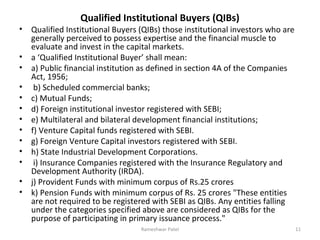Qualified Institutional Buyers (QIBs)
• Qualified Institutional Buyers (QIBs) those institutional investors who are
generally perceived to possess expertise and the financial muscle to
evaluate and invest in the capital markets.
• a ‘Qualified Institutional Buyer’ shall mean:
• a) Public financial institution as defined in section 4A of the Companies
Act, 1956;
• b) Scheduled commercial banks;
• c) Mutual Funds;
• d) Foreign institutional investor registered with SEBI;
• e) Multilateral and bilateral development financial institutions;
• f) Venture Capital funds registered with SEBI.
• g) Foreign Venture Capital investors registered with SEBI.
• h) State Industrial Development Corporations.
• i) Insurance Companies registered with the Insurance Regulatory and
Development Authority (IRDA).
• j) Provident Funds with minimum corpus of Rs.25 crores
• k) Pension Funds with minimum corpus of Rs. 25 crores "These entities
are not required to be registered with SEBI as QIBs. Any entities falling
under the categories specified above are considered as QIBs for the
purpose of participating in primary issuance process."
11Rameshwar Patel
 