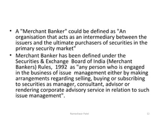 • A "Merchant Banker" could be defined as "An
organisation that acts as an intermediary between the
issuers and the ultimate purchasers of securities in the
primary security market"
• Merchant Banker has been defined under the
Securities & Exchange Board of India (Merchant
Bankers) Rules, 1992 as "any person who is engaged
in the business of issue management either by making
arrangements regarding selling, buying or subscribing
to securities as manager, consultant, advisor or
rendering corporate advisory service in relation to such
issue management".
12Rameshwar Patel
 