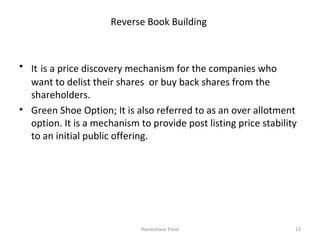 Reverse Book Building
• It is a price discovery mechanism for the companies who
want to delist their shares or buy back shares from the
shareholders.
• Green Shoe Option; It is also referred to as an over allotment
option. It is a mechanism to provide post listing price stability
to an initial public offering.
13Rameshwar Patel
 