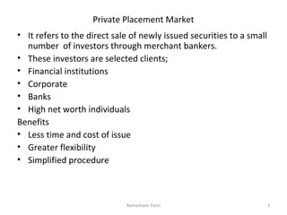 Private Placement Market
• It refers to the direct sale of newly issued securities to a small
number of investors through merchant bankers.
• These investors are selected clients;
• Financial institutions
• Corporate
• Banks
• High net worth individuals
Benefits
• Less time and cost of issue
• Greater flexibility
• Simplified procedure
3Rameshwar Patel
 