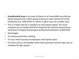 • A preferential issue is an issue of shares or of convertible securities by
listed companies to a select group of persons under Section 81 of the
Companies Act, 1956 which is neither a rights issue nor a public issue.
• This is a faster way for a company to raise equity capital. The issuer
company has to comply with the Companies Act and the requirements
contained in Chapter pertaining to preferential allotment in SEBI (DIP)
• Advantages;
• To enhance promoters holding
• To issue shares by way of employees stock option plans
• For fresh issue to shareholder other than promoters and for take over of
company by mgt. groups.
4Rameshwar Patel
 