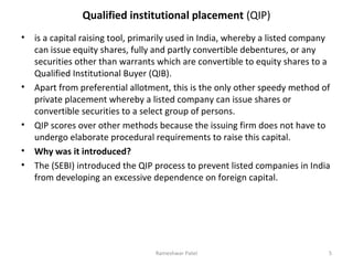 Qualified institutional placement (QIP)
• is a capital raising tool, primarily used in India, whereby a listed company
can issue equity shares, fully and partly convertible debentures, or any
securities other than warrants which are convertible to equity shares to a
Qualified Institutional Buyer (QIB).
• Apart from preferential allotment, this is the only other speedy method of
private placement whereby a listed company can issue shares or
convertible securities to a select group of persons.
• QIP scores over other methods because the issuing firm does not have to
undergo elaborate procedural requirements to raise this capital.
• Why was it introduced?
• The (SEBI) introduced the QIP process to prevent listed companies in India
from developing an excessive dependence on foreign capital.
5Rameshwar Patel
 