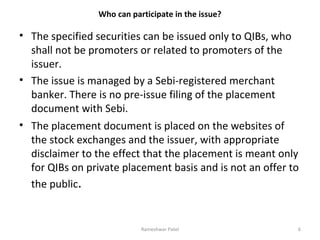 Who can participate in the issue?
• The specified securities can be issued only to QIBs, who
shall not be promoters or related to promoters of the
issuer.
• The issue is managed by a Sebi-registered merchant
banker. There is no pre-issue filing of the placement
document with Sebi.
• The placement document is placed on the websites of
the stock exchanges and the issuer, with appropriate
disclaimer to the effect that the placement is meant only
for QIBs on private placement basis and is not an offer to
the public.
6Rameshwar Patel
 