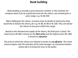 Book building
Book building is actually a price discovery method. In this method, the
company doesn't fix up a particular price for the shares, but instead gives a
price range, e.g. Rs 80-100.
When bidding for the shares, investors have to decide at which price they
would like to bid for the shares, for e.g. Rs 80, Rs 90 or Rs 100. They can bid for
the shares at any price within this range.
Based on the demand and supply of the shares, the final price is fixed. The
lowest price (Rs 80) is known as the floor price and the highest price (Rs 100)
is known as cap price.
The price at which the shares are allotted is known as cut off price. The entire
process begins with the selection of the lead manager, an investment banker
whose job is to bring the issue to the public.
7
 