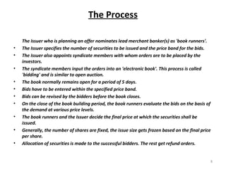 The Process
The Issuer who is planning an offer nominates lead merchant banker(s) as 'book runners'.
• The Issuer specifies the number of securities to be issued and the price band for the bids.
• The Issuer also appoints syndicate members with whom orders are to be placed by the
investors.
• The syndicate members input the orders into an 'electronic book'. This process is called
'bidding' and is similar to open auction.
• The book normally remains open for a period of 5 days.
• Bids have to be entered within the specified price band.
• Bids can be revised by the bidders before the book closes.
• On the close of the book building period, the book runners evaluate the bids on the basis of
the demand at various price levels.
• The book runners and the Issuer decide the final price at which the securities shall be
issued.
• Generally, the number of shares are fixed, the issue size gets frozen based on the final price
per share.
• Allocation of securities is made to the successful bidders. The rest get refund orders.
8
 