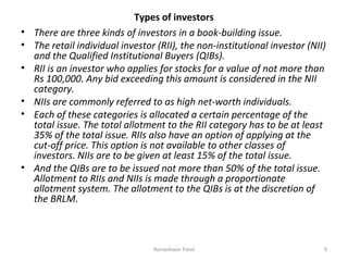 Types of investors
• There are three kinds of investors in a book-building issue.
• The retail individual investor (RII), the non-institutional investor (NII)
and the Qualified Institutional Buyers (QIBs).
• RII is an investor who applies for stocks for a value of not more than
Rs 100,000. Any bid exceeding this amount is considered in the NII
category.
• NIIs are commonly referred to as high net-worth individuals.
• Each of these categories is allocated a certain percentage of the
total issue. The total allotment to the RII category has to be at least
35% of the total issue. RIIs also have an option of applying at the
cut-off price. This option is not available to other classes of
investors. NIIs are to be given at least 15% of the total issue.
• And the QIBs are to be issued not more than 50% of the total issue.
Allotment to RIIs and NIIs is made through a proportionate
allotment system. The allotment to the QIBs is at the discretion of
the BRLM.
9Rameshwar Patel
 