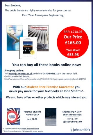 Dear Student,
The books below are highly recommended for your course:
You can buy all these books online now:
Shopping online:
Visit www.js-Swansea.co.uk and enter 2450450015211 in the search field.
Or click on the link below.
http://www.johnsmith.co.uk/Swansea/product/2450450015211/aerospace-engineering-bundle-2017/18
With our Student Price Promise Guarantee you
never pay more for your textbooks at John Smith’s*.
We also have offers on other products which may interest you:
[E] sa@johnsmith.co.uk [W] www.js-Swansea.co.uk
Palgrave Student
Planner 2017
-----------------------------------------------
Just £7.00
Engineering A Very
Short Introduction
----------------------------------------------
RRP: £7.99
Special Offer £5.99
RRP: £218.98
Our Price
£165.00
-----------------------------------------------
You save:
£53.98
First Year Aerospace Engineering
*Price Promise Guarantee T&C’s available on our website
 