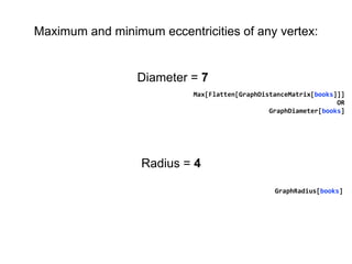 Max[Flatten[GraphDistanceMatrix[books]]]
OR
GraphDiameter[books]
Diameter = 7
Radius = 4
GraphRadius[books]
Maximum and minimum eccentricities of any vertex:
 