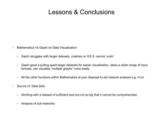 Lessons & Conclusions
• Mathematica Vs Gephi on Data Visualization
• Gephi struggles with larger datasets, crashes on OS X, cannot ‘undo’
• Gephi good a pulling apart larger datasets for easier visualisation, takes a wider range of input
formats, can visualise ‘multiple graphs’ more easily
• All the other functions within Mathematica at your disposal to aid network analysis e.g. Plot
• Source of Data Sets
• Working with a dataset of sufficient size but not so big that it cannot be comprehended.
• Analysis of sub-networks
 