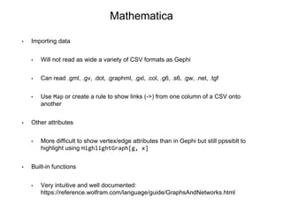 Mathematica
• Importing data
• Will not read as wide a variety of CSV formats as Gephi
• Can read .gml, .gv, .dot, .graphml, .gxl, .col, .g6, .s6, .gw, .net, .tgf
• Use Map or create a rule to show links (->) from one column of a CSV onto
another
• Other attributes
• More difficult to show vertex/edge attributes than in Gephi but still ppssiblt to
highlight using HighlightGraph[g, x]
• Built-in functions
• Very intuitive and well documented:
https://reference.wolfram.com/language/guide/GraphsAndNetworks.html
 