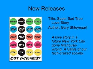 New Releases Title: Super Sad True Love Story  Author: Gary Shteyngart A love story in a future New York City gone hilariously wrong. A Satire of our tech-crazed society. 