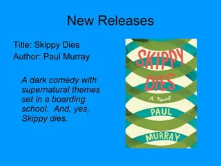 New Releases Title: Skippy Dies Author: Paul Murray A dark comedy with supernatural themes set in a boarding school.  And, yes, Skippy dies. 